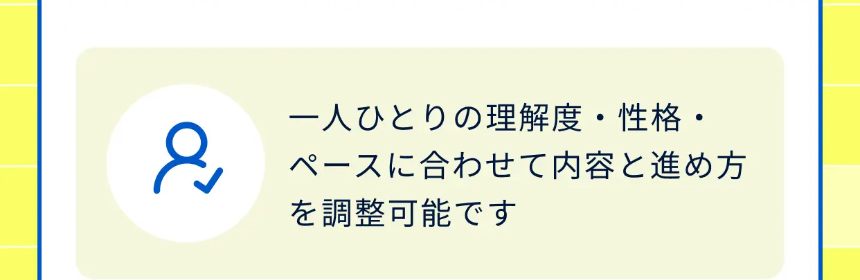 一人ひとりの理解度・性格・ペースに合わせて内容と進め方を調整可能です