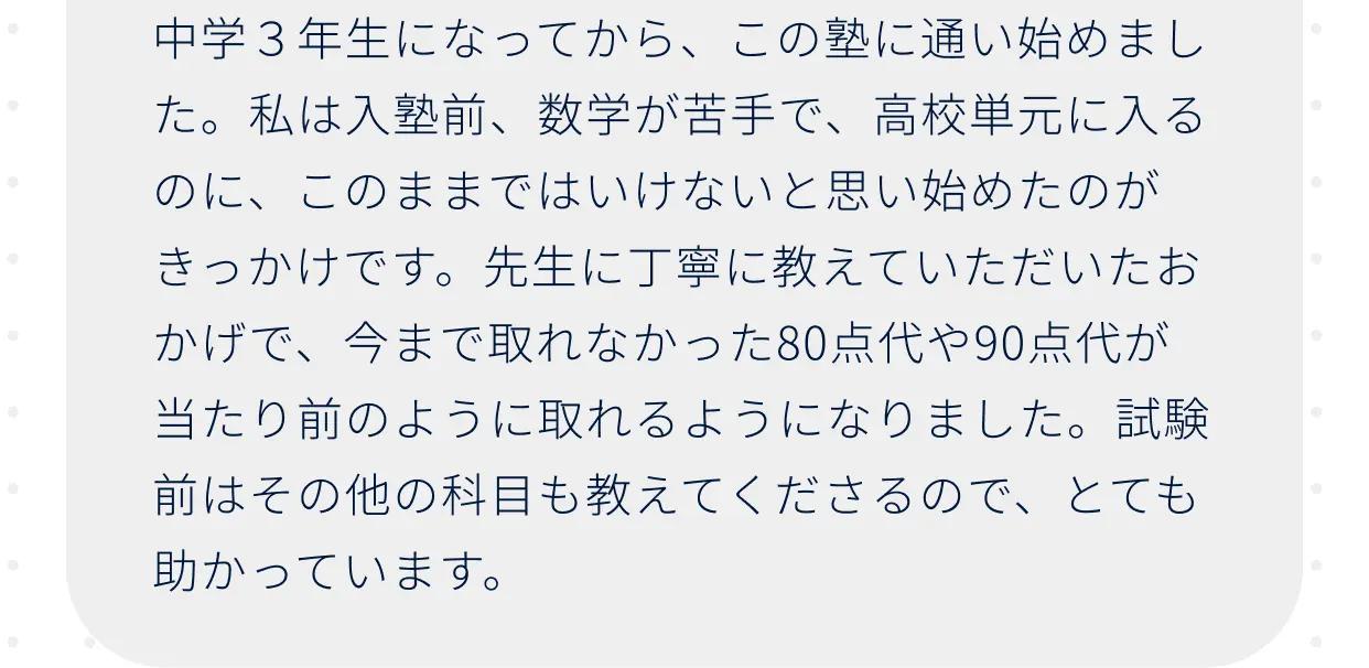 中学3年生になってから、この塾に通い始めました。私は入塾前、数学が苦手で、高校単元に入るのに、このままではいけないと思い始めたのがきっかけです。先生に丁寧に教えていただいたおかげで、今まで取れなかった80点代や90点代が当たり前のように取れるようになりました。試験前はその他の科目も教えてくださるので、とても助かっています。