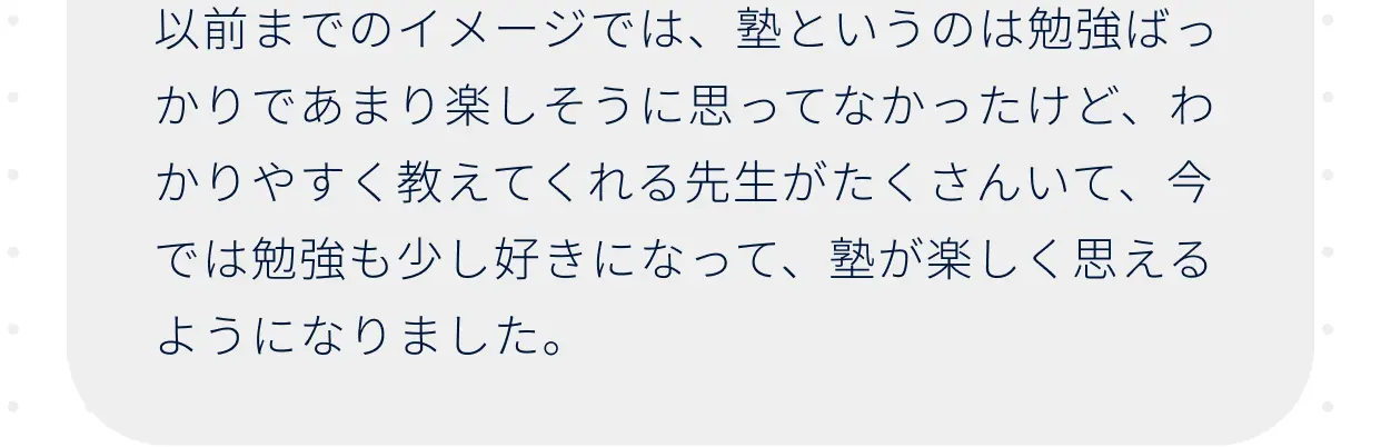 以前までのイメージでは、塾というのは勉強ばっかりであまり楽しそうに思ってなかったけど、わかりやすく教えてくれる先生がたくさんいて、今では勉強も少し好きになって、塾が楽しく思えるようになりました。