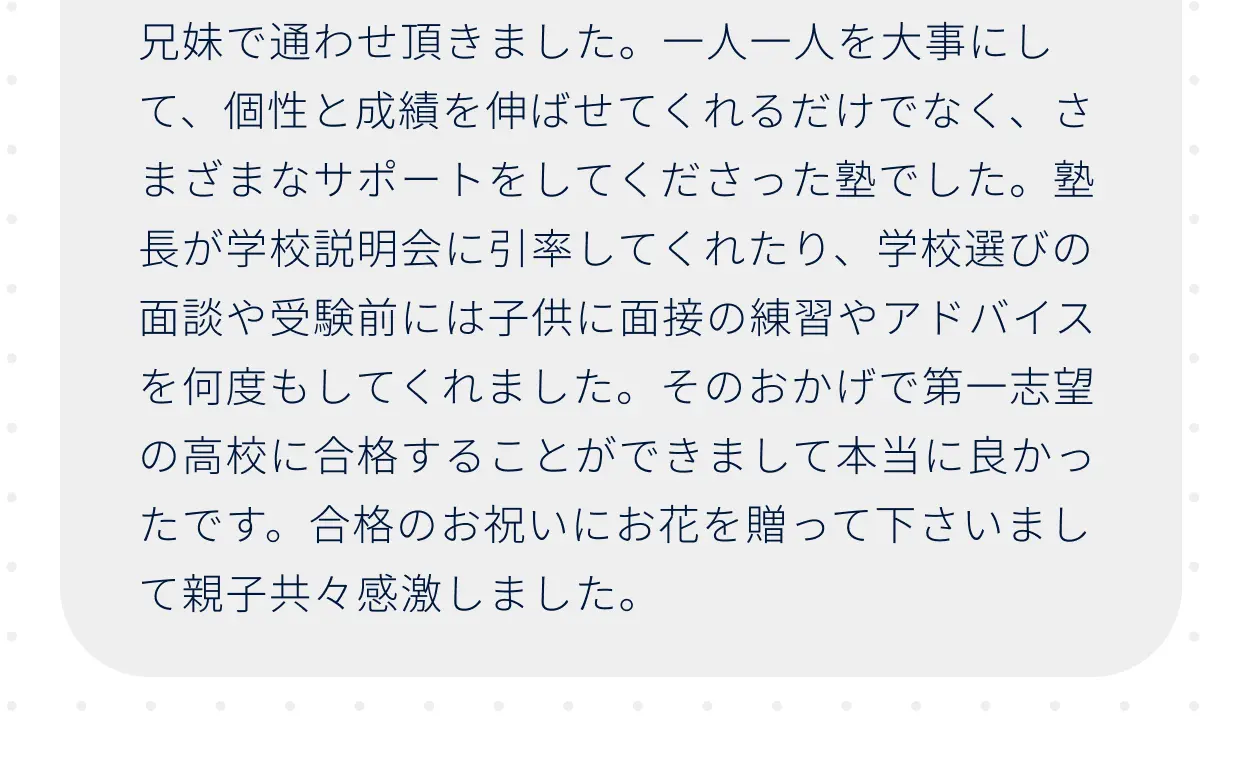 兄妹で通わせ頂きました。一人一人を大事にして、個性と成績を伸ばせてくれるだけでなく、さまざまなサポートをしてくださった塾でした。塾長が学校説明会に引率してくれたり、学校選びの面談や受験前には子供に面接の練習やアドバイスを何度もしてくれました。そのおかげで第一志望の高校に合格することができまして本当に良かったです。合格のお祝いにお花を贈って下さいまして親子共々感激しました。