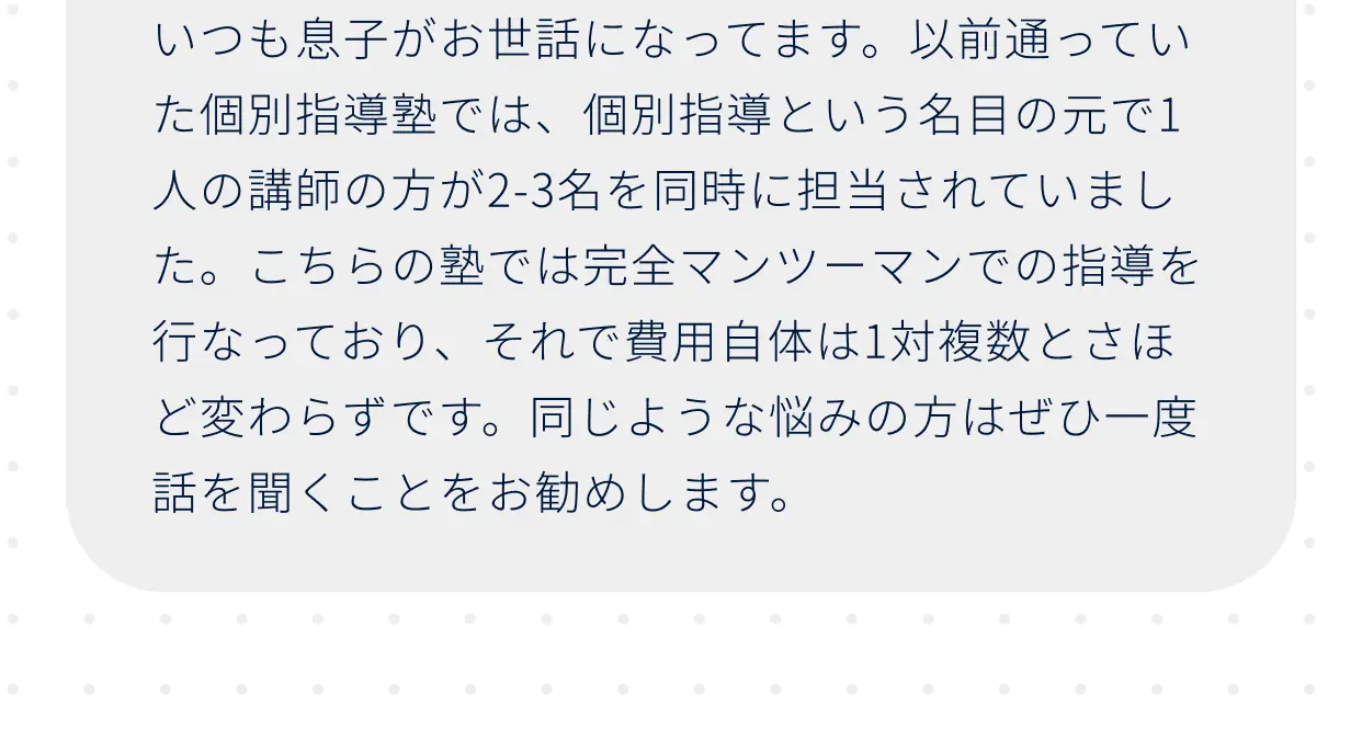 いつも息子がお世話になってます。以前通っていた個別指導塾では、個別指導という名目の元で1人の講師の方が2-3名を同時に担当されていました。こちらの塾では完全マンツーマンでの指導を行なっており、それで費用自体は1対複数とさほど変わらずです。同じような悩みの方はぜひ一度話を聞くことをお勧めします。