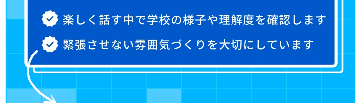 楽しく話す中で学校の様子や理解度を確認します 緊張させない雰囲気づくりを大切にしています