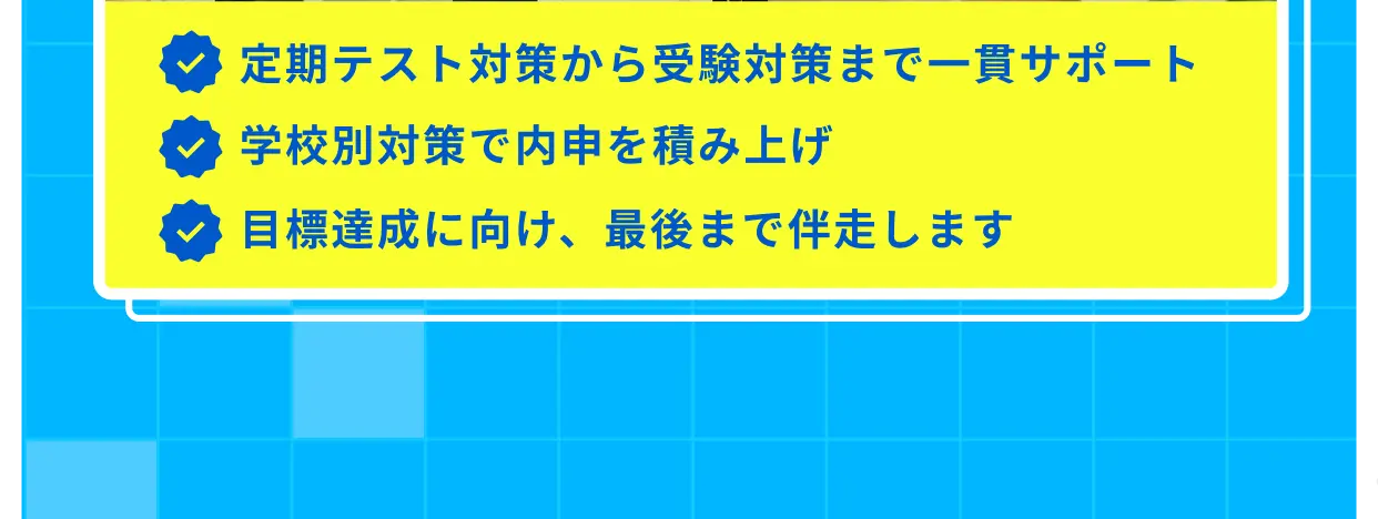 定期テスト対策から受験対策まで一貫サポート 学校別対策で内申を積み上げ 目標達成に向け、最後まで伴走します